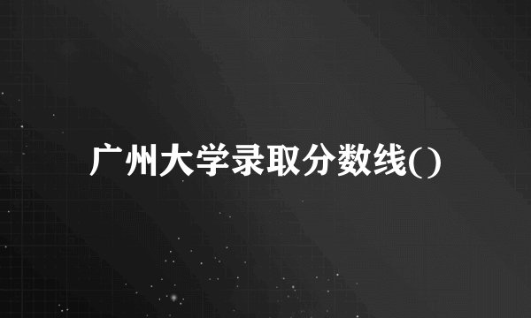 广州大学录取分数线()
