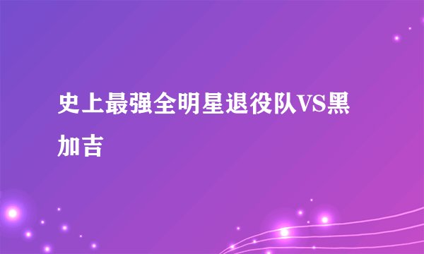 史上最强全明星退役队VS黑加吉