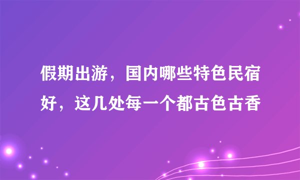 假期出游，国内哪些特色民宿好，这几处每一个都古色古香