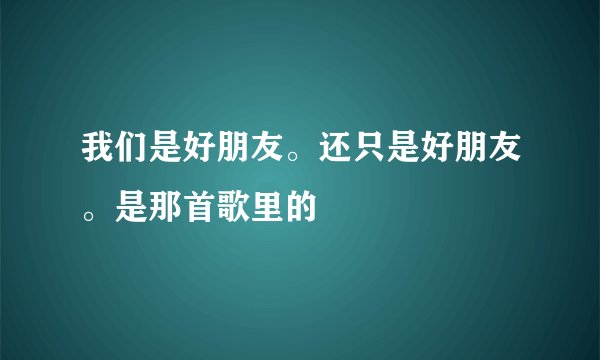 我们是好朋友。还只是好朋友。是那首歌里的