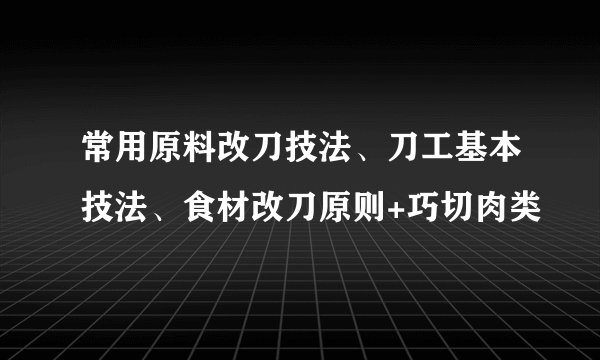 常用原料改刀技法、刀工基本技法、食材改刀原则+巧切肉类