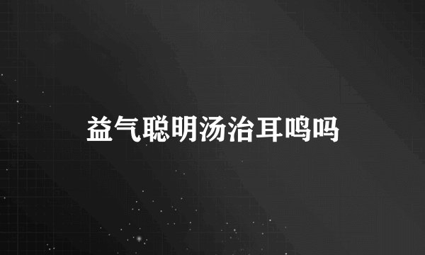 益气聪明汤治耳鸣吗