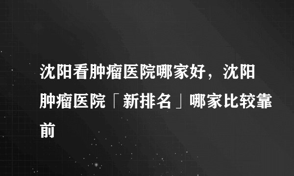 沈阳看肿瘤医院哪家好，沈阳肿瘤医院「新排名」哪家比较靠前