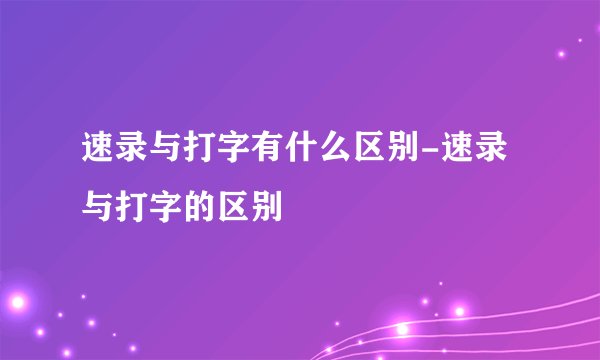 速录与打字有什么区别-速录与打字的区别