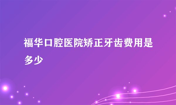 福华口腔医院矫正牙齿费用是多少