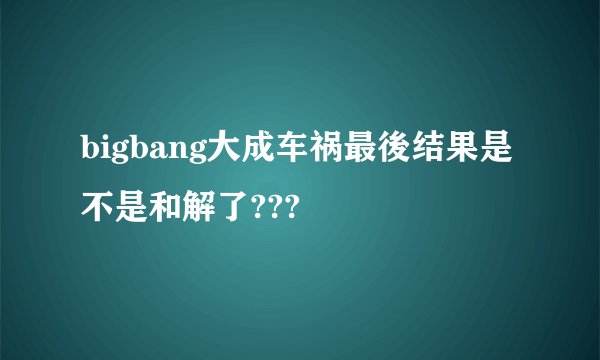 bigbang大成车祸最後结果是不是和解了???