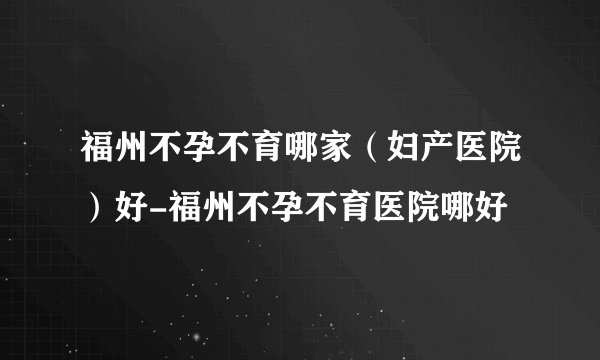 福州不孕不育哪家（妇产医院）好-福州不孕不育医院哪好