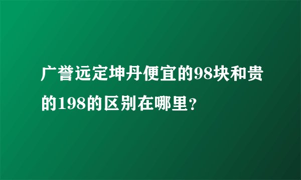 广誉远定坤丹便宜的98块和贵的198的区别在哪里？