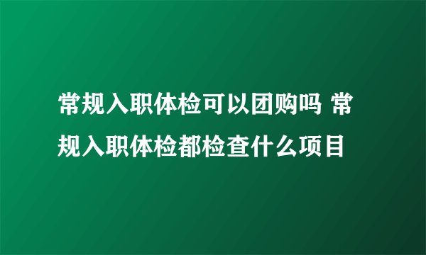 常规入职体检可以团购吗 常规入职体检都检查什么项目