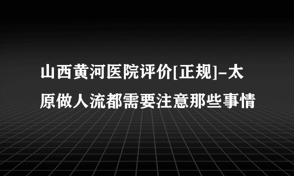 山西黄河医院评价[正规]-太原做人流都需要注意那些事情