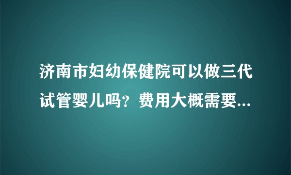 济南市妇幼保健院可以做三代试管婴儿吗？费用大概需要多少钱？