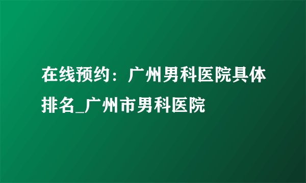 在线预约:广州男科医院具体排名_广州市男科医院