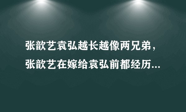 张歆艺袁弘越长越像两兄弟，张歆艺在嫁给袁弘前都经历了什么？