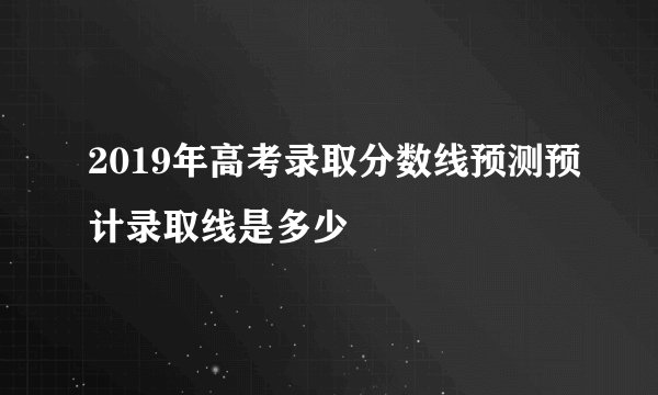 2019年高考录取分数线预测预计录取线是多少