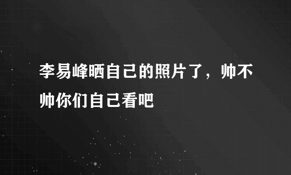 李易峰晒自己的照片了，帅不帅你们自己看吧