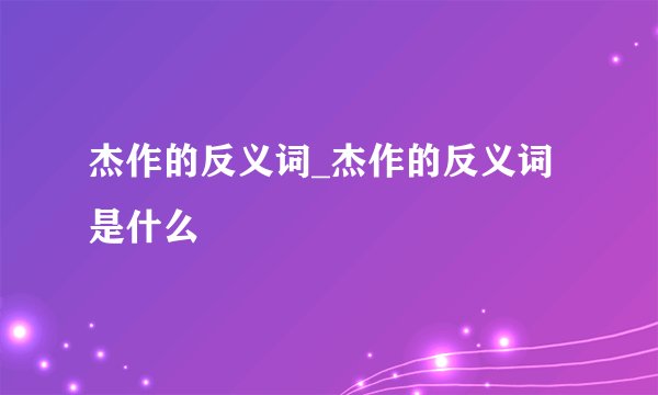 杰作的反义词_杰作的反义词是什么