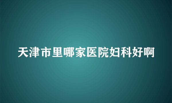 天津市里哪家医院妇科好啊