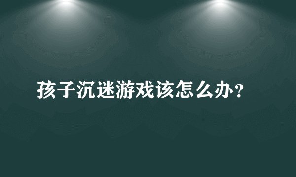 孩子沉迷游戏该怎么办？ 