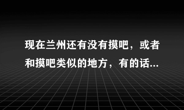 现在兰州还有没有摸吧，或者和摸吧类似的地方，有的话在什么地方？在线等。