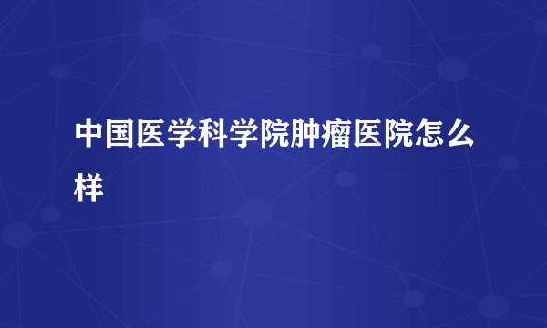 中国医学科学院肿瘤医院怎么样