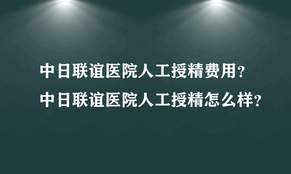 中日联谊医院人工授精费用？中日联谊医院人工授精怎么样？
