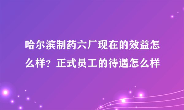哈尔滨制药六厂现在的效益怎么样？正式员工的待遇怎么样