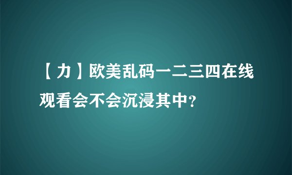 【力】欧美乱码一二三四在线观看会不会沉浸其中？
