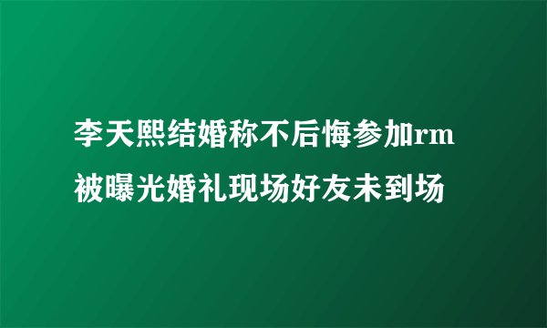 李天熙结婚称不后悔参加rm被曝光婚礼现场好友未到场