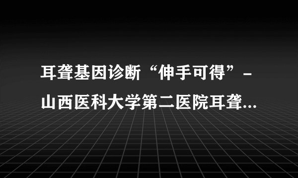 耳聋基因诊断“伸手可得”-山西医科大学第二医院耳聋基因诊断学习班侧记