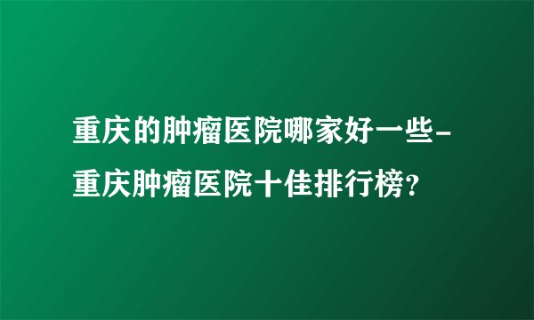 重庆的肿瘤医院哪家好一些-重庆肿瘤医院十佳排行榜？