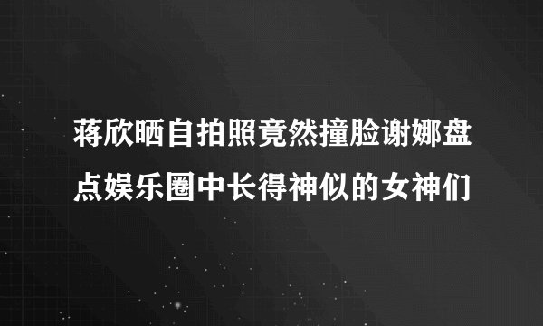 蒋欣晒自拍照竟然撞脸谢娜盘点娱乐圈中长得神似的女神们
