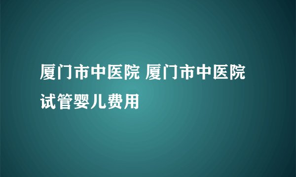 厦门市中医院 厦门市中医院试管婴儿费用