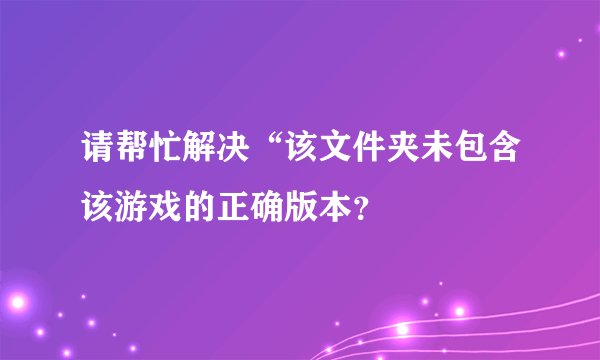 请帮忙解决“该文件夹未包含该游戏的正确版本？