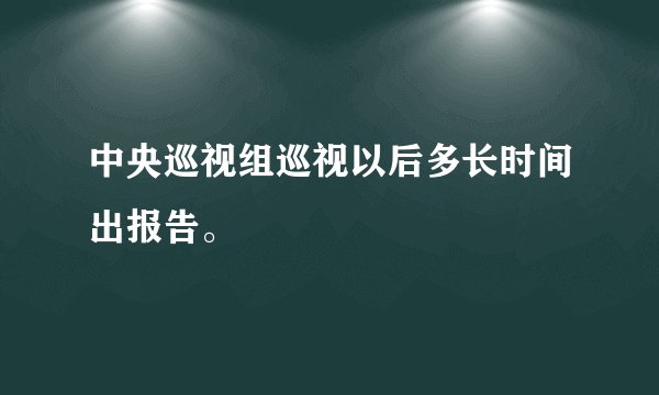 中央巡视组巡视以后多长时间出报告。