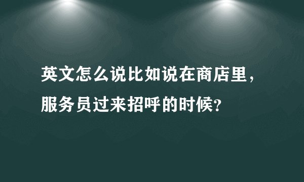 英文怎么说比如说在商店里，服务员过来招呼的时候？