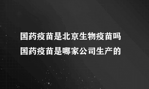 国药疫苗是北京生物疫苗吗 国药疫苗是哪家公司生产的