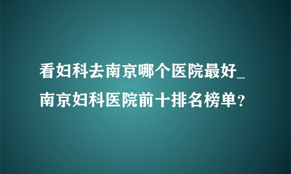 看妇科去南京哪个医院最好_南京妇科医院前十排名榜单？