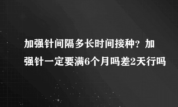 加强针间隔多长时间接种？加强针一定要满6个月吗差2天行吗