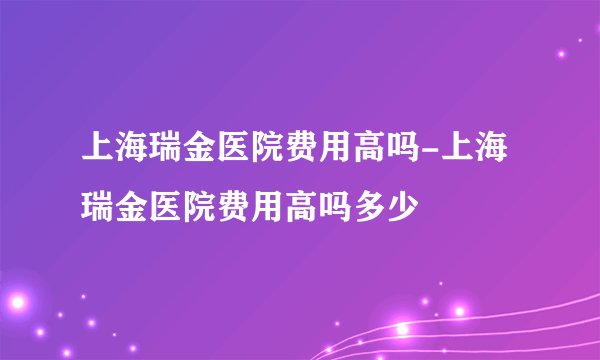 上海瑞金医院费用高吗-上海瑞金医院费用高吗多少