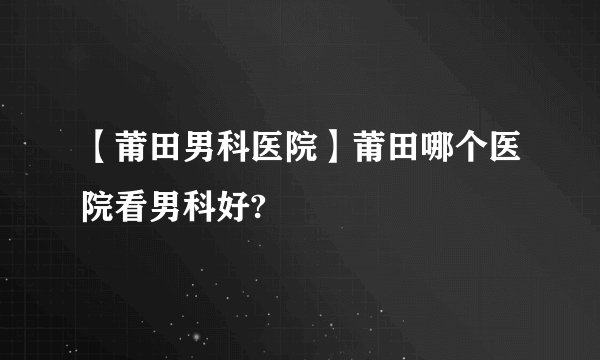 【莆田男科医院】莆田哪个医院看男科好?