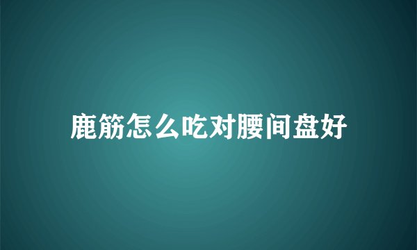 鹿筋怎么吃对腰间盘好
