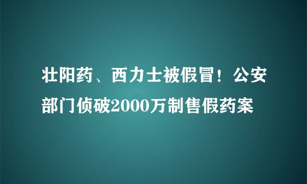 壮阳药、西力士被假冒！公安部门侦破2000万制售假药案
