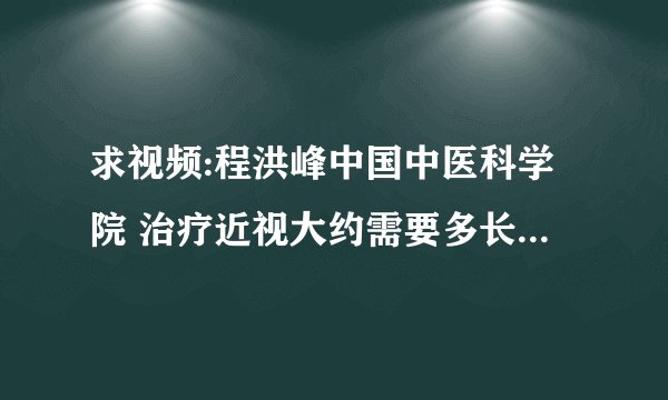 求视频:程洪峰中国中医科学院 治疗近视大约需要多长时间，多少费用。