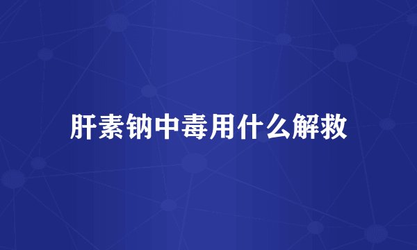 肝素钠中毒用什么解救
