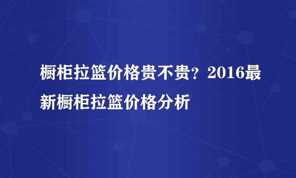 橱柜拉篮价格贵不贵？2016最新橱柜拉篮价格分析