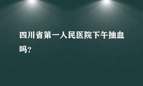 四川省第一人民医院下午抽血吗？