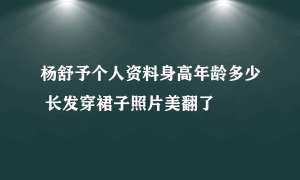 杨舒予个人资料身高年龄多少 长发穿裙子照片美翻了