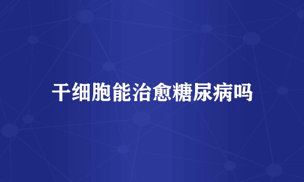 干细胞能治愈糖尿病吗