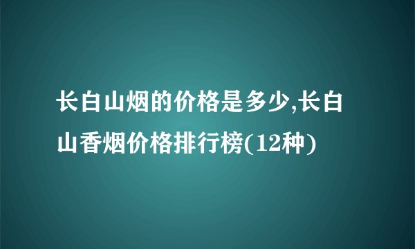 长白山烟的价格是多少,长白山香烟价格排行榜(12种)