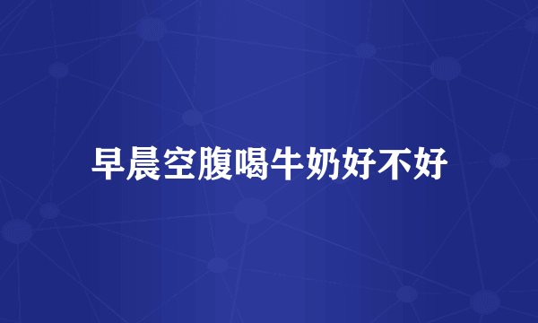 早晨空腹喝牛奶好不好